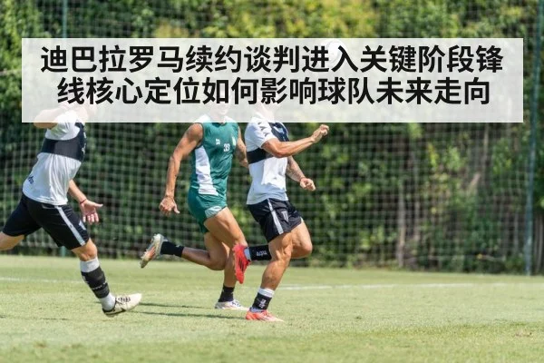 迪巴拉罗马续约谈判进入关键阶段锋线核心定位如何影响球队未来走向