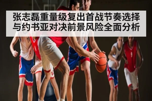 张志磊重量级复出首战节奏选择与约书亚对决前景风险全面分析
